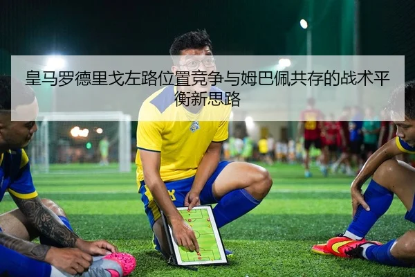 皇马罗德里戈左路位置竞争与姆巴佩共存的战术平衡新思路