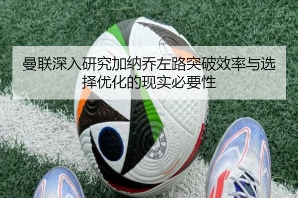 曼联深入研究加纳乔左路突破效率与选择优化的现实必要性