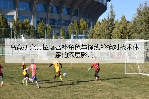 马竞研究莫拉塔替补角色与锋线轮换对战术体系的深层影响