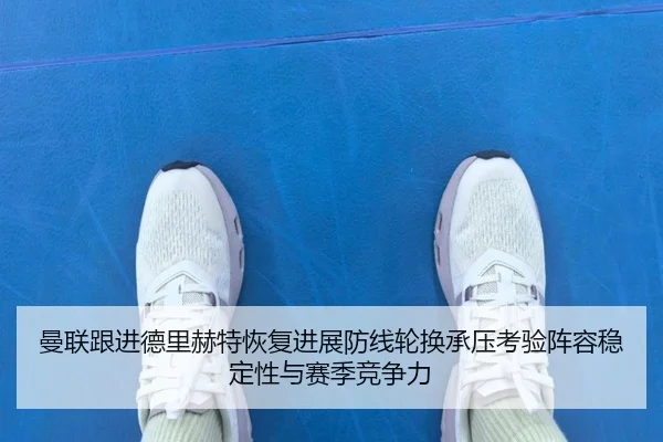 曼联跟进德里赫特恢复进展防线轮换承压考验阵容稳定性与赛季竞争力